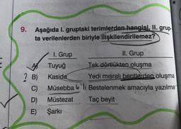 9. Aşağıda I. gruptaki terimlerden hangisi, II. grup.
ta verilenlerden biriyle ilişkilendirilemez?
I. Grup
Tuyuğ
Kaside
Müsebba
Müstezat
? B)
C)
D)
E) Şarkı
II. Grup
Tek dörtlükten oluşma
Yedi misralı bentlerden oluşma
li Bestelenmek amacıyla yazılma
Taç beyit