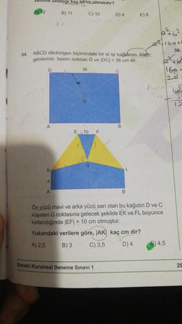 34.
Mine uzaklığı kaç birim olmalıdır?
D
A
K
ABCD dikdörtgen biçimindeki bir el işi kağıdının köşe-
genlerinin kesim noktası G ve |DC| = 36 cm dir.
X
B) 11
A
C) 10
36
E 10 F
D) 9
Simetri Kurumsal Deneme Sınavı 1
C
L
E) 8
B
the
a²+6².
169+0
36.
+4
160-
10
Ön yüzü mavi ve arka yüzü sarı olan bu kağıdın D ve C
köşeleri G noktasına gelecek şekilde EK ve FL boyunca
katlandığında |EF| = 10 cm olmuştur.
Yukarıdaki verilere göre, IAK) kaç cm dir?
A) 2,5
B) 3
C) 3,5
D) 4
4,5
3
12
29