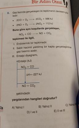 is
8.
Bir Adım Otesi
Gaz fazında gerçekleşen iki tepkimenin denklemi şöy-
ledir:
•
2CO₂ + 566 kJ
• 2NO + 0₂
→→→→2NO₂ + 112 kJ
Buna göre aynı koşullarda gerçekleşen,
NO₂ + CO→→→→→→ NO + CO₂
2CO + O₂ -
tepkimesi ile ilgili,
I. Endotermik bir tepkimedir.
II. Sabit hacimli yalıtılmış bir kapta gerçekleştirilirse
gaz basıncı azalır.
III. Entalpi diyagramı,
Entalpi (kJ)
NO₂ + CO
AH=-227 kJ
NO + CO₂
A) Yalnız I
şeklindedir.
yargılarından hangileri doğrudur?
D) I ve II
B) Yalnız II
E) II ve III
C) Yalnız