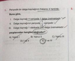 1. Periyodik bir dalga kaynağının frekansı 4 hertz'dir.
Buna göre,
1. Dalga kaynağı 4 saniyede 1 dalga üretmektedir.
1
II. Dalga kaynağının periyodu saniyedir. V
4
III. Dalga kaynağı 1 dakikada 240 dalga üretmektedir.
yargılarından hangileri doğrudur?
A) Yalniz I
B) Yalnız II
D) I yell
E) I ve III
C) Yalnız III
3.