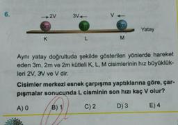 6.
2V
3m
K
3V+
2m
L
V
2m
M
Yatay
Aynı yatay doğrultuda şekilde gösterilen yönlerde hareket
eden 3m, 2m ve 2m kütleli K, L, M cisimlerinin hız büyüklük-
leri 2V, 3V ve V dir.
Cisimler merkezi esnek çarpışma yaptıklarına göre, çar-
pışmalar sonucunda L cisminin son hızı kaç V olur?
A) O
B) 1
C) 2
D) 3
E) 4