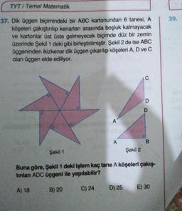 TYT/Temel Matematik
37. Dik üçgen biçimindeki bir ABC kartonundan 6 tanesi, A
köşeleri çakıştırılıp kenarları arasında boşluk kalmayacak
ve kartonlar üst üste gelmeyecek biçimde düz bir zemin
üzerinde Şekil 1 deki gibi birleştirilmiştir. Şekil 2 de ise ABC
üçgeninden ikizkenar dik üçgen çıkarılıp köşeleri A, D ve C
olan üçgen elde ediliyor.
A
A) 18
A
Şekil 2
D) 25
C
D
D
Şekil 1
Buna göre, Şekil 1 deki işlem kaç tane A köşeleri çakış-
tırılan ADC üçgeni ile yapılabilir?
B) 20
C) 24
B
E) 30
39.