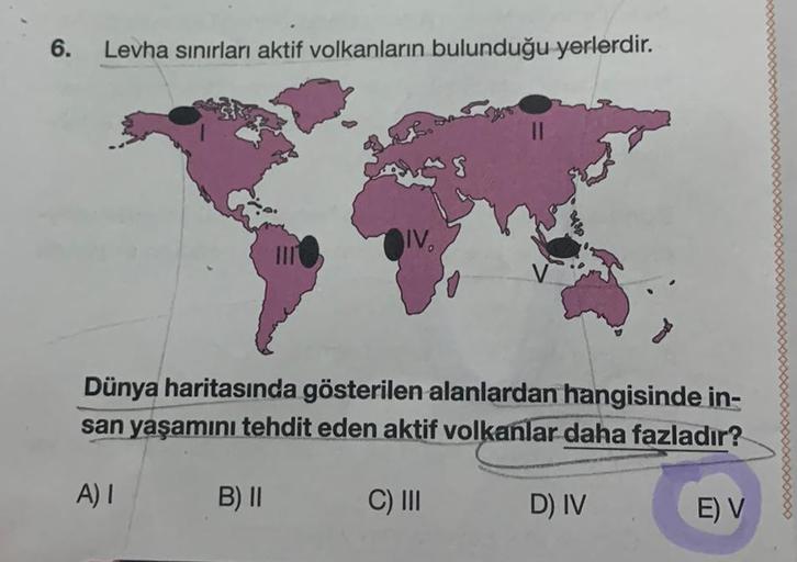 6.
Levha sınırları aktif volkanların bulunduğu yerlerdir.
IV.
Dünya haritasında gösterilen alanlardan hangisinde in-
san yaşamını tehdit eden aktif volkanlar daha fazladır?
A) I
B) II
C) III
D) IV
E) V