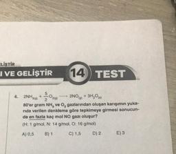 ELİŞTİR
I VE GELİŞTİR
14
10
TEST
4. 2NH3(g) +--02(g)
2NO(g)
+ 3H₂O(s)
80'er gram NH, ve O₂ gazlarından oluşan karışımın yuka-
rida verilen denkleme göre tepkimeye girmesi sonucun-
da en fazla kaç mol NO gazı oluşur?
(H: 1 g/mol, N: 14 g/mol, O: 16 g/mol)
A) 0,5 B) 1
C) 1,5
D) 2
E) 3