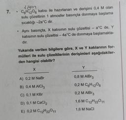 liyon
7. C6H12O6 katısı ile hazırlanan ve derişimi 0,4 M olan
sulu çözeltinin 1 atmosfer basınçta donmaya başlama
sıcaklığı -2a˚C dir.
●
Aynı basınçta, X katısının sulu çözeltisi - a°C de, Y
katısının sulu çözeltisi - 4a°C de donmaya başlamakta-
dır.
Yukarıda verilen bilgilere göre, X ve Y katılarının for-
mülleri ile sulu çözeltilerinin derişimleri aşağıdakiler-
den hangisi olabilir?
X
A) 0,2 M NaBr
B) 0,4 M AICI 3
C) 0,1 M KBr
D) 0,1 M CaCl2
E) 0,2 M C12H22011
Y
0,8 M AlBr3
0,2 M C6H12O6
0,2 M AlBr3
1,6 M C12H22011
1,6 M NaCl