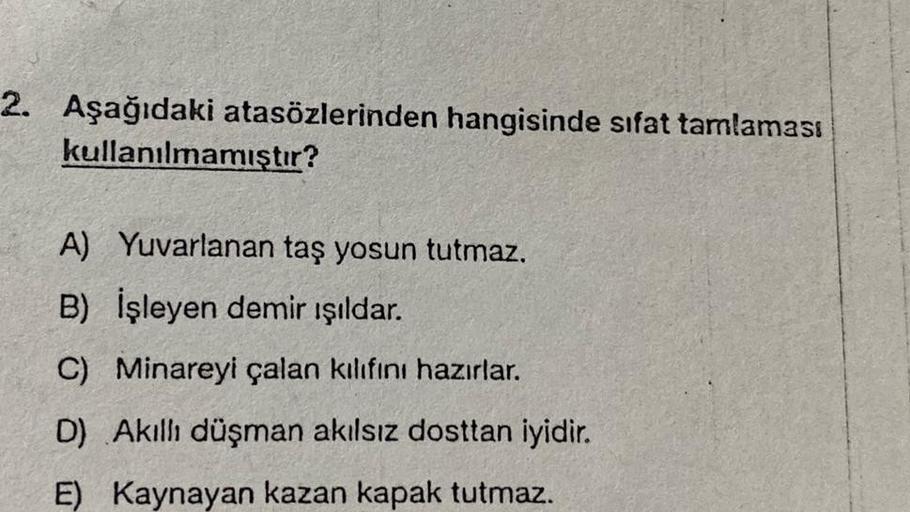 2. Aşağıdaki atasözlerinden hangisinde sıfat tamlaması
kullanılmamıştır?
A) Yuvarlanan taş yosun tutmaz.
B) İşleyen demir ışıldar.
C) Minareyi çalan kılıfını hazırlar.
D) Akıllı düşman akılsız dosttan iyidir.
E) Kaynayan kazan kapak tutmaz.