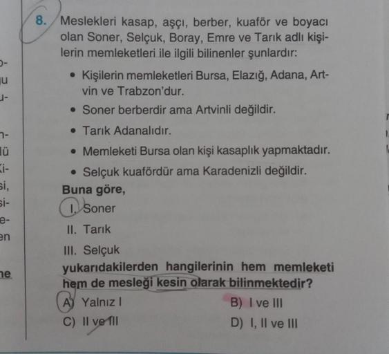 u
1-
7-
ü
Ki-
si,
si-
e-
en
ne
8. Meslekleri kasap, aşçı, berber, kuaför ve boyacı
olan Soner, Selçuk, Boray, Emre ve Tarık adlı kişi-
lerin memleketleri ile ilgili bilinenler şunlardır:
• Kişilerin memleketleri Bursa, Elazığ, Adana, Art-
vin ve Trabzon'du