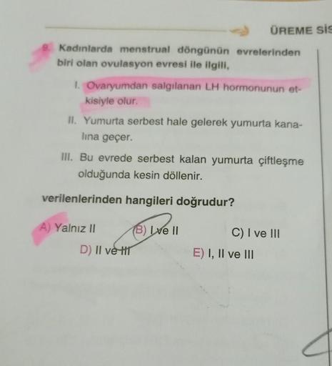 Kadınlarda menstrual döngünün evrelerinden
biri olan ovulasyon evresi ile ilgili,
1. Ovaryumdan salgılanan LH hormonunun et-
kisiyle olur.
II. Yumurta serbest hale gelerek yumurta kana-
lina geçer.
III. Bu evrede serbest kalan yumurta çiftleşme
olduğunda k