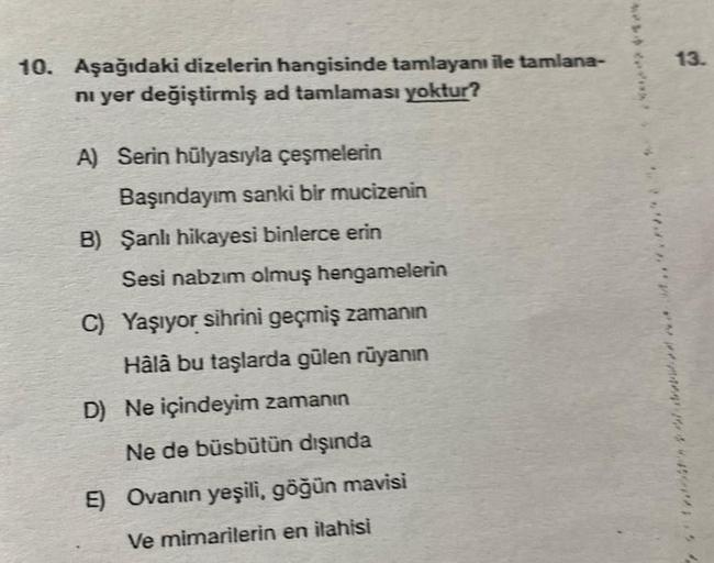 10. Aşağıdaki dizelerin hangisinde tamlayanı ile tamlana-
ni yer değiştirmiş ad tamlaması yoktur?
A) Serin hülyasıyla çeşmelerin
Başındayım sanki bir mucizenin
B) Şanlı hikayesi binlerce erin
Sesi nabzım olmuş hengamelerin
C) Yaşıyor sihrini geçmiş zamanın