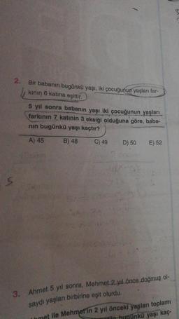 h.
2.
Bir babanın bugünkü yaşı, iki çocuğunun yaşları far-
kının 6 katına eşittir.
5 yıl sonra babanın yaşı iki çocuğunun yaşları
farkının 7 katinin 3 eksiği olduğuna göre, baba-
nın bugünkü yaşı kaçtır?
A) 45
B) 48
C) 49
D) 50
E) 52
3. Ahmet 5 yıl sonra, Mehmet 2 yıl önce doğmuş ol-
saydı yaşları birbirine eşit olurdu.
met ile Mehmet'in 2 yıl önceki yaşları toplamı
in hugünkü yaşı kaç-
3