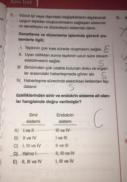 ini
ni
Konu Testi
7. Vücut içi veya dışındaki değişikliklerin algılanarak
uygun tepkiler oluşturulmasını sağlayan sistemle-
re denetleyici ve düzenleyici sistemler denir.
Denetleme ve düzenleme işlevinde görevli sis-
temlerle ilgili;
1. Tepkinin çok kısa sürede oluşmasını sağlar. E
II. Uyarı bittikten sonra tepkinin uzun süre devam
edebilmesini sağlar.
S
III. Birbirinden çok uzakta bulunan doku ve organ-
lar arasındaki haberleşmede görev alır.
S
IV. Haberleşme sürecinde elektriksel iletilerden fay-
dalanır.
S
özelliklerinden sinir ve endokrin sisteme ait olan-
lar hangisinde doğru verilmiştir?
C
Sinir
sistemi
A) Ive !!
B) II ve IV
C) I, III ve IV
D) Yalnız!
E) II, III ve IV
Endokrin
sistem
ili ve IV-
I ve III
II ve III
II, III ve IV
I, III ve IV
9.
N
1