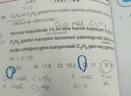 100
20
10. C₂H ve C3H8 gazlarının molar yanma entalpileri sıras
-540 kJ ve-600 kJ'dür.
0,6 mel C₂H6
Normal koşullarda 13,44 litre hacim kaplayan C
OCH gazları karışımı tamamen yakıldığında 354 kJ
açığa çıktığına göre karışımdaki C3H8 gazı kaç gramdin
(H: 1, C: 12)
G
22
1 mel
0,6
B) 17,6 C) 13,2
do mal C₂H6
x mal Cg Hz
11
E) 5,5
36
x
1.