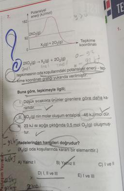 7.
O
182
92
O
46kj
Potansiyel
enerji (kJ/mol)
2XO₂(g)
X₂(g) +20₂(g)
2XO₂(g) →X₂(g) + 20₂(g)
amol
7mol
92 47
tepkimesinin oda koşullarındaki potansiyel enerji-tep-
kime koordinati grafiği yukarıda verilmiştir.
9>ü
Buna göre, tepkimeyle ilgili;
I. Düşük sıcaklıkta ürünler girenlere göre daha ka-
rarlıdır.
II. XO₂(g) nin molar oluşum entalpisi -46 kJ/mol dür.
H. 23 kJ isi açığa çıktığında 0,5 mol O₂(g) oluşmuş-
tur.
91Jifadelerinden hangileri doğrudur?
A) Yalnız I
Tepkime
koordinati
(X₂(g) oda koşullarında kararlı bir elementtir.)
D) I, II ve III
Basty
get mol
B) Yalnız II
E) I ve III
C) I ve Il
TE
1.