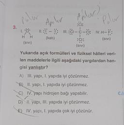 r.
3.
polar
1.0.
1.
Apolur
po
:CI:
1
Aplar?
Polar
11.:-1: III:C1-C-CI: IV. H-F:
(kati)
(SIVI)
H H
(SIVI)
:CI:
(SIVI)
Yukarıda açık formülleri ve fiziksel hâlleri veri-
len maddelerle ilgili aşağıdaki yargılardan han-
gisi yanlıştır?
A) III. yapı, I. yapıda iyi çözünmez.
B)
II. yapı, I. yapıda iyi çözünmez.
C) IV. yapı hidrojen bağı yapabilir.
D) II. yapı, III. yapıda iyi çözünmez.
E) IV. yapı, I. yapıda çok iyi çözünür.
CA