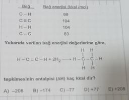 Bağ
C-H
CEC
H-H
C-C
Bağ enerjisi (kkal/mol)
99
194
104
83
Yukarıda verilen bağ enerjisi değerlerine göre,
H H
11
H-C-C-H
11
H H
tepkimesinin entalpisi (AH) kaç kkal dir?
A) -208 B)-174 C) -77 D) +77 E) +208
H-C=C-H+ 2H₂