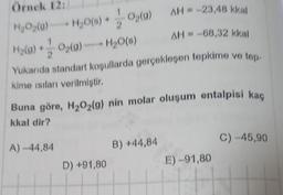 Örnek 12:
H₂O₂(0) - H₂O(0) + O₂(0)
H₂(0)+ - 02(0)+H₂O(a)
Yukarıda standart koşullarda gerçekleşen tepkime ve top-
kime ısıları verilmiştir.
Buna göre, H₂O₂(g) nin molar oluşum entalpisi kaç
kkal dir?
A)-44,84
D) +91,80
B) +44,84
AH-23,48 kkal
AH-68,32 kkal
E) -91,80
C) -45,90