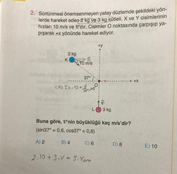 2. Sürtünmesi önemsenmeyen yatay düzlemde şekildeki yön-
lerde hareket eden 2 kg ve 3 kg kütleli, X ve Y cisimlerinin
hızları 10 m/s ve V'dir. Cisimler O noktasında çarpışıp ya-
pışarak +x yönünde hareket ediyor.
2 kg
K
8
10 m/s
37°
cos 37.10=8
B) 4
+y
2.10+ 3.V 5. Vort
V
Buna göre, V'nin büyüklüğü kaç m/s'dir?
(sin37° = 0,6, cos37° = 0,8)
A) 2
C) 6
3 kg
D) 8
+X
E) 10