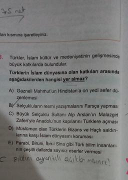 35 net
lan kısmına işaretleyiniz.
3. Türkler, İslam kültür ve medeniyetinin gelişmesinde
büyük katkılarda bulundular.
Türklerin İslam dünyasına olan katkıları arasında
aşağıdakilerden hangisi yer almaz?
A) Gazneli Mahmut'un Hindistan'a on yedi sefer dü-
zenlemesi
BY Selçukluların resmi yazışmalarını Farsça yapması
C) Büyük Selçuklu Sultanı Alp Arslan'ın Malazgirt
Zaferi'yle Anadolu'nun kapılarını Türklere açması
D) Müslüman olan Türklerin Bizans ve Haçlı saldırı-
larına karşı İslam dünyasını koruması
E) Farabi, Biruni, İbn-i Sina gibi Türk bilim insanları-
nın çeşitli dallarda sayısız eserler vermesi
Cşılakını ayuntılı açıklan misiniz?