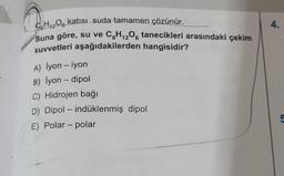 C6H₁2O6 katısı suda tamamen çözünür.
Buna göre, su ve C6H12O6 tanecikleri arasındaki çekim
kuvvetleri aşağıdakilerden hangisidir?
A) İyon - iyon
B) İyon - dipol
C) Hidrojen bağı
D) Dipol - indüklenmiş dipol
E) Polar - polar
4.
5