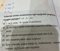 12. 1. HCI P
II. H₂O P
III. H₂a
dipana
Dhe Mys
Yukarıda verilen moleküllerle ilgili aşağıdaki yargılardan
hangisi yanlıştır? (H, O, 1C1)
8
And asig
A) 1. ve II. polar, III. apolar moleküllerdir.
B) Hnin yoğun fazda molekülleri arasında hidrojen bağı et
kindir.
C) Aynı ortamda kaynama noktası en küçük olan H₂'dir.
D) HCI molekülü kalıcı dipol oluşturur.
EX Aynı ortamda yoğun fazda H, molekülünün kaynam
noktası H₂O'nunkinden küçüktür.