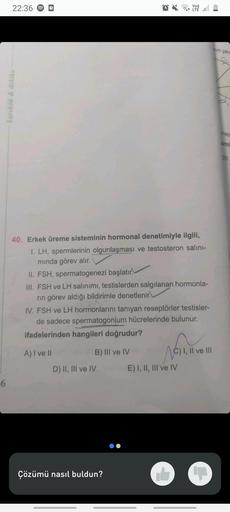 -6
22:36
karekök & dakika
40. Erkek üreme sisteminin hormonal denetimiyle ilgili,
I. LH, spermlerinin olgunlaşması ve testosteron salını-
mında görev alır.
II. FSH, spermatogenezi başlatır
III. FSH ve LH salınımı, testislerden salgılanan hormonla-
rin göre