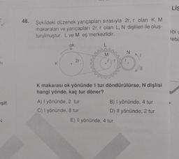 N
eşit
N
48. Şekildeki düzenek yarıçapları sırasıyla 2r, r olan K, M
makaraları ve yarıçapları 2r, r olan L, N dişlileri ile oluş-
turulmuştur. L ve M eş merkezlidir.
ok
K
2r
M
K makarası ok yönünde 1 tur döndürülürse, N dişlisi
hangi yönde, kaç tur döner?
A) I yönünde, 2 tur
C) I yönünde, 8 tur
B) I yönünde, 4 tur
D) Il yönünde, 2 tur
E) Il yönünde, 4 tur
LIS
libi L
rebi