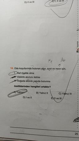 D) II ve III
Yalnız
Elektrik akımını iletme
H. Doğada atomik yapıda bulunma
özelliklerinden hangileri ortaktır?
B) Yalnız II
ETT, II ve III
P2
14. Oda koşullarında bulunan altın, azot ve neon için,
1. Saf madde olma
D) I ve II
Ne
C) Yalnız III
EXII ve III
Fix Yayınlan
25