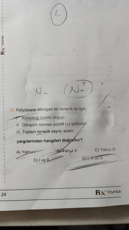 Fix Yayınlan
24
N.
2
12. Katyonuna dönüşen bir tanecik ile ilgili,
Kimyasal özellik değişir.
II. Dönşüm sonrası pozitif (+) yüklüdür.
III. Toplam tanecik sayısı azalır.
yargılarından hangileri doğrudur?
BYalnız II
A) Yalnız H
(N="
D) I ve IL
C) Yalnız III
E) I, II ve III
Fix Yayınlan