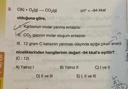 2.
C(k) + O₂(g) → CO₂(g)
olduğuna göre,
(0),000
X. Karbonun molar yanma entalpisi
41. CO₂ gazının molar oluşum entalpisi
III. 12 gram C katısının yanması olayında açığa çıkan enerji
niceliklerinden hangilerinin değeri -94 kkal'e
eşittir?
(C: 12)
A) Yalnız I
D) II ve III
AH = -94 kkal
B) Yalnız II
C) I ve II
E) I, II ve III
64
22
26
Palme Yayınevi