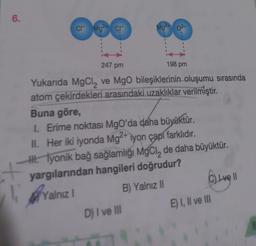 6.
cr
2+
Mg
1
cr
2+
D) I ve III
Mg2
247 pm
Yukarıda MgCl₂ ve MgO bileşiklerinin oluşumu sırasında
atom çekirdekleri arasındaki uzaklıklar verilmiştir.
Buna göre,
I. Erime noktası MgO'da daha büyüktür.
II. Her iki iyonda Mg2+ iyon çapı farklıdır.
I. lyonik bağ sağlamlığı MgCl, de daha büyüktür.
yargılarından hangileri doğrudur?
Yalnız 1
B) Yalnız II
198 pm
C) Live 11
E) I, II ve III