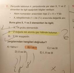 7. Periyodik tablonun 4. periyodunda yer alan X, Y ve Z
elmentleri ile ilgili aşağıdaki bilgiler veriliyor.
Atom numaraları arasındaki ilişki Z> X> Y'dir.
X, bileşiklerinde (1-) ile (7+) arasında değerlik alır.
●
●
Buna göre X, Y ve Z elementleri ile ilgili;
2,7A
X, 7A grubu elementidir.
Z doğada tek atomlu gaz hâlinde bulunur.
III. Y, bir soygazdır.
yargılarından hangileri doğrudur?
A) Yalnız I
B) I ve II
D) II ve II
278
C) I ve III
E) I, II ve III
x
ve
10