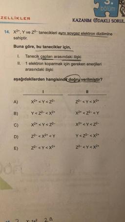 ZELLİKLER
14. X2+, Y ve Z²- tanecikleri aynı soygaz elektron dizilimine
sahiptir.
Buna göre, bu tanecikler için,
I. Tanecik çapları arasındaki ilişki
II.
1 elektron koparmak için gereken enerjileri
arasındaki ilişki
aşağıdakilerden hangisinde doğru verilmiştir?
A)
B)
C)
D)
E)
2
1
X²+ <Y<Z²-
Y<Z²-<X2+
X²+ <Y <Z²-
Z²-<X²+ <Y
Z²-<Y <X²+
X. 18²
KAZANIM ODAKLI SORUL.
2A
||
Z²- <Y<X²+
x2+ <Z²- <Y
bölüm
X²+ <Y <Z²-
Y<Z²-<X²+
Z²-<Y<X²+