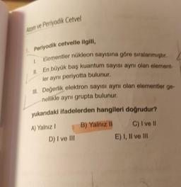 Atom ve Periyodik Cetvel
1. Periyodik cetvelle ilgili,
1.
Elementler nükleon sayısına göre sıralanmıştır.
II. En büyük baş kuantum sayısı aynı olan element-
ler aynı periyotta bulunur.
III. Değerlik elektron sayısı aynı olan elementler ge-
nellikle aynı grupta bulunur.
yukarıdaki ifadelerden hangileri doğrudur?
A) Yalnız I
B) Yalnız II
C) I ve II
D) I ve III
E) I, II ve III