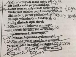 Yağız atlar kişnedi, meşin kırbaç şakladı,
Bir dakika araba yerinde durakladı.
Neden sonra sarsıldı altımda demir yaylar, tam
Gözlerimin önünden geçti kervansaraylar...
Gidiyordum, gurbeti gönlümde duya duya
Ulukışla yolundan Orta Anadolu'ya.
31. Bu dizelerle ilgili olarak
1. Hecenin 7+7 kalıbıyla yazılmıştır.
-H. Didaktik bir üslup söz konusudur,
H. Yarım uyak kullanılmıştır.
PV. Mesnevi biçiminde uyaklanmıştı.
V. Ana izlek(tema) Anadolu ve gurbetti
yargılarından hangileri yanlıstır? (2015 LYS)
A) I ve II.
B) Ive V. . ve II.
D) III ve IV
E) IV. ve V.
ell
al
●
duyed > zengin