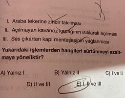 siemeno izennünüaeve
93 90
no plebring
1. Araba tekerine zincir takılması elbetop sbibl
II. Açılmayan kavanoz kapağının ısıtılarak açılması
III. Ses çıkartan kapı menteşesinin yağlanması
lid nebe lille.
Yukarıdaki işlemlerden hangileri sürtünmeyi azalt-
maya yöneliktir?
201
A) Yalnız I
(8
D) II ve III
noy AM 08
undy
B) Yalnız II
ń
nye
E) I, II ve III
wwwking
C) I ve II
MOTO