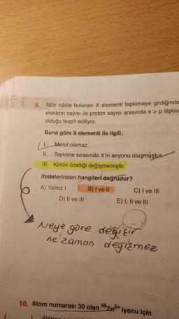 9.
Nötr hâlde bulunan X elementi tepkimeye girdiğinde
elektron sayısı ile proton sayısı arasında e > p ilişkisi
olduğu tespit ediliyor.
Buna göre X elementi ile ilgili;
1.
Metal olamaz.
II. Tepkime sırasında X'in anyonu oluşmuştur.
III. Kimlik özelliği değişmemiştir.
ifadelerinden hangileri doğrudur?
A) Yalnız I
B) I ve II
D) II ve III
10. Atom numarası 30 olan
Neye gore değişir
değirmez
ne zaman
Nötron s
C) I ve III d
E) I, II ve III
65-2+
Zn²+ iyonu için