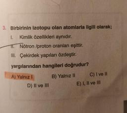 3. Birbirinin izotopu olan atomlarla ilgili olarak;
I. Kimlik özellikleri aynıdır.
11. Nötron /proton oranları eşittir.
III. Çekirdek yapıları özdeştir.
yargılarından hangileri doğrudur?
A) Yalnız I
B) Yalnız II
D) II ve III
C) I ve II
E) I, II ve III