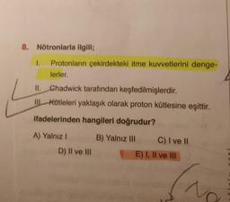 8. Nötronlarla ilgili;
1. Protonların çekirdekteki itme kuvvetlerini denge-
lerler.
II. Chadwick tarafından keşfedilmişlerdir.
IIL Kütleleri yaklaşık olarak proton kütlesine eşittir.
ifadelerinden hangileri doğrudur?
A) Yalnız I
B) Yalnız III
D) II ve III
C) I ve II
E) I, II ve III