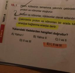 KİMYA
TEST: 8
ATOM VE
10. 1.
Atom kütlesinin tamamına yakınını çekirdekt
proton ve nötronlar oluşturur.
2.
Proton ve nötronlar, nükleonlar olarak adlandırı
III. Çekirdekte proton ve nötronları bir arada tut
enerjiye bağlanma enerjisi denir.
7
Yukarıdaki ifadelerden hangileri doğrudur?
A) Yalnız I
B) Yalnız II
C) I ve II
D) II ve III
E) I, II ve III