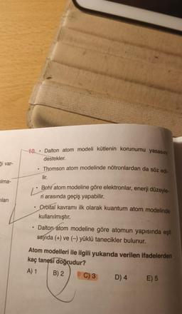 Si var-
olma-
ilari
10 Dalton atom modeli kütlenin korunumu yasasını
destekler.
• Thomson atom modelinde nötronlardan da söz edi-
lir.
Ľ
Bohr atom modeline göre elektronlar, enerji düzeyle-
ri arasında geçiş yapabilir.
Orbital kavramı ilk olarak kuantum atom modelinde
kullanılmıştır.
.
• Dalton atom modeline göre atomun yapısında eşit
sayıda (+) ve (-) yüklü tanecikler bulunur.
Atom modelleri ile ilgili yukarıda verilen ifadelerden
kaç tanesi doğrudur?
A) 1
B) 2
C) 3
D) 4
E) 5