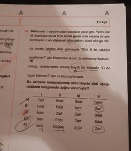 ancak mü-
an orijinal
mli ölçüde
kanması
krizine
ngileri
A
10. Bilmeceler, hayatımızdan sessizce çıkıp gitti. Yerini ise
ilk duyduğumuzda bize komik gelen ama insana bir şey
katmayan, o anı eğlenceli hâle getiren, basit olduğu hâl-
1
de cevabı hemen akla gelmeyen "Dört fil bir taksiye
B)
or
E)
A
nasıl biner?" gibi bilmeceler alıyor. Bu bilmeceyi babala-
III
rımıza, dedelerimize sorsak büyük bir ihtimalle "O ne
TV
biçim bilmece?" der ve bizi paylarlardı.
Bu parçada numaralanmış sözcüklerin türü aşağı-
dakilerin hangisinde doğru verilmiştir?
1
Zarf
Sifat
İsim
İsim
İsim
7
A
Türkçe
||
Edat
Edat
Zarf
Edat
Bağlaç
Sifat
İsim
Zarf
Zarf
Sifat
IV
Zamir
Zarf
Sifat
Sifat
Zarf