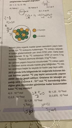 C
Y
=#
3 = 11/13
yargılarından hangileri doğrudur?
(H: 1, C: 12, O: 16)
A) Yalnız I
8y=3x
5.
alac
14c
D) II ve III
B) Yalnız
A) 5. 10-6 mol
C) 2,5. 10-6mol
28
E) I, II ve III
= 6 proton
4
C2ty+ O2 →2C0224₂0
0,15
05 015
= 8 nötron
C) I ve II
Willard Libby o