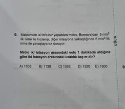 6. Maksimum 30 m/s hız yapabilen metro, Bornova'dan 5 m/s²
lik ivme ile hızlanıp, diğer istasyona yaklaştığında 6 m/s² lik
ivme ile yavaşlayarak duruyor.
Metro iki istasyon arasındaki yolu 1 dakikada aldığına
göre iki istasyon arasındaki uzaklık kaç m dir?
A) 1635 B) 1130 C) 1265 D) 1320 E) 1600
F
1
1
UĞUR
1
1
1