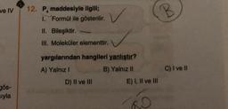 ve IV
gös-
sıyla
12. P. maddesiyle ilgili;
1. Formül ile gösterilir.
II. Bileşiktir.
III. Moleküler elementtir.
yargılarından hangileri yanlıştır?
A) Yalnız I
B) Yalnız II
D) II ve III
E) I, II ve III
B
C) I ve II