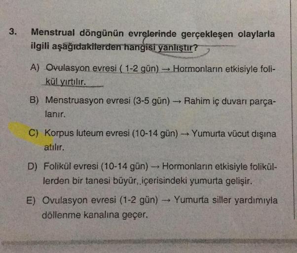 3.
Menstrual döngünün evrelerinde gerçekleşen olaylarla
ilgili aşağıdakilerden hangisi yanlıştır?
A) Ovulasyon evresi (1-2 gün) → Hormonların etkisiyle foli-
kül yırtılır.
B) Menstruasyon evresi (3-5 gün)
->>
Rahim iç duvarı parça-
lanır.
C) Korpus luteum