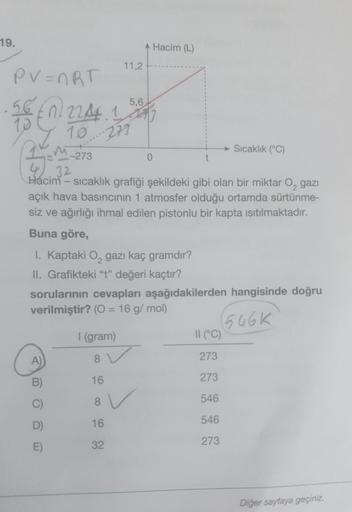 19.
PV=nRT
56 0224.1
35
32
Hacim- sıcaklık grafiği şekildeki gibi olan bir miktar O₂ gazi
açık hava basıncının 1 atmosfer olduğu ortamda sürtünme-
siz ve ağırlığı ihmal edilen pistonlu bir kapta ısıtılmaktadır.
Buna göre,
-273
A)
B)
D)
E)
11,2+
I. Kaptaki