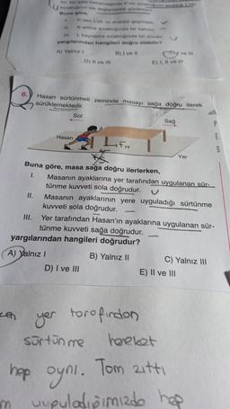 II.
en
III.
sakin ise degree
Buna göre,
1
11.
II.
atyr
K'den L'ye senerel geçmişt
Kerime scaginda bir katiche.
L kaynama srcakliginda bir sivider.
yargılarından hangileri doğru olabilir?
A) Yalnız 1
B) I ve II
Sol
A) Yalnız I
Hasan sürtünmeli zeminde masayı sağa doğru iterek
sürüklemektedir.
Hasan
Buna göre, masa sağa doğru ilerlerken,
1.
D) Il ve Ill
Lift
yargılarından hangileri doğrudur?
B) Yalnız II
D) I ve III
y ve III
E) I, II ve I
Masanın ayaklarına yer tarafından uygulanan sür-
tünme kuvveti sola doğrudur.
Masanın ayaklarının yere uyguladığı sürtünme
kuvveti sola doğrudur.
sürtün me
yer torofindon
Sağ
Yer tarafından Hasan'ın ayaklarına uygulanan sür-
tünme kuvveti sağa doğrudur.
Yer
C) Yalnız III
E) II ve III
P
hareket
hop oyni. Tom zıttı
m uupuladipimizdo hap
E
S