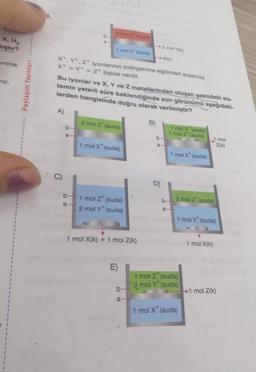 X, H₂
lıştır?
sinma
nir.
Paylaşım Yayınları
A)
b
b
a
2 mal 2 (a)
b
a-
1 mol X (suda)
X, Y, Z iyonlarının indirgenme eğilimleri arasında
X+ > Y+ > 2+ ilişkisi vardır.
Bu iyonlar ve X, Y ve Z metallerinden oluşan şekildeki sis-
temin yeterli süre beklendiğinde son görünümü aşağıdaki-
lerden hangisinde doğru olarak verilmiştir?
2 mol Z (suda)
1 mol X* (suda)
1 mol Z* (suda)
2 mol Y* (suda)
1 mol X(k) + 1 mol Z(k)
E)
b-
a-
-XX)
B)
2 mol Yo
b-
a-
D)
b-
1 mol X (suda)
1 mol Z (suda)
1 mol X (suda)
a-
2 mol Z (suda)
1 mol Y (suda)
1 mol Z (suda)
mol Y* (suda)
1 mol X* (suda)
1 mol X(K)
Z(K)
mol
1 mol Z(k)