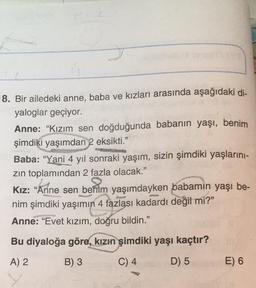 8. Bir ailedeki anne, baba ve kızları arasında aşağıdaki di-
yaloglar geçiyor.
Anne: "Kızım sen doğduğunda babanın yaşı, benim
şimdiki yaşımdan 2 eksikti."
Baba: "Yani 4 yıl sonraki yaşım, sizin şimdiki yaşlarını-
zın toplamından 2 fazla olacak."
61.
Kız: "Anne sen benim yaşımdayken babamin yaşı be-
nim şimdiki yaşımın 4 fazlası kadardı değil mi?"
Anne: "Evet kızım, doğru bildin."
Bu diyaloğa göre, kızın şimdiki yaşı kaçtır?
A) 2
B) 3
C) 4
D) 5
Ce
E) 6