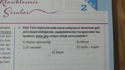 Klasiklesmis
Sorular
yöneten,
Hunlara
i'ne son
Folu üze-
rası açı-
iştır. Bu
durum
n İstemi
ga Neh-
ISASI
A) Maden işlemeciliği
C) El sanatları
EST
8. Eski Türk toplumlarında sanat anlayışının dönemsel geli-
şimi düşünüldüğünde, aşağıdakilerden hangisindeki faa-
liyetlerin daha geç ortaya çıktığı savunulabilir?
E) Müzik
RAU 2
B) Mimari
D) Giyim - kuşam